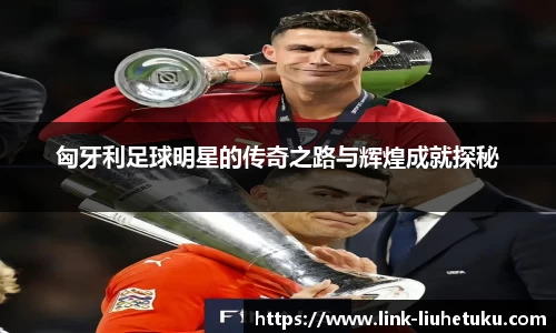 匈牙利足球明星的传奇之路与辉煌成就探秘